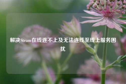 解决Steam在线连不上及无法连线至线上服务困扰