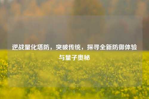 逆战量化塔防,突破传统,探寻全新防御体验与量子奥秘