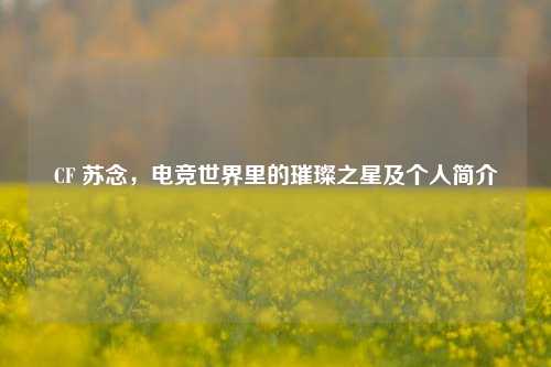 CF 苏念，电竞世界里的璀璨之星及个人简介