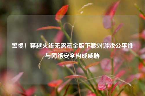 警惕！穿越火线无需氪金版下载对游戏公平性与网络安全构成威胁
