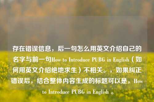 存在错误信息,后一句怎么用英文介绍自己的名字与前一句How to Introduce PUBG in English(如何用英文介绍绝地求生)不相关。,如果纠正错误后,结合整体内容生成的标题可以是,How to Introduce PUBG in English 。