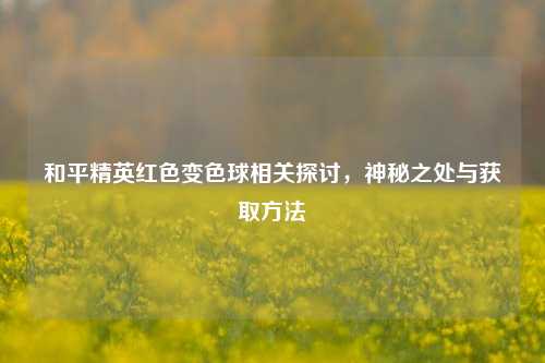 和平精英红色变色球相关探讨，神秘之处与获取方法