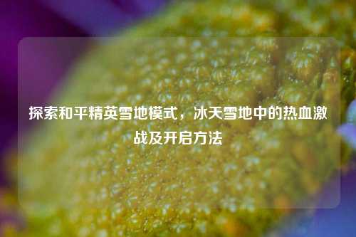 探索和平精英雪地模式，冰天雪地中的热血激战及开启方法