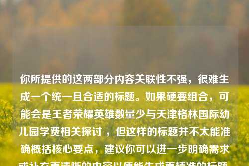 你所提供的这两部分内容关联性不强，很难生成一个统一且合适的标题。如果硬要组合，可能会是王者荣耀英雄数量少与天津格林国际幼儿园学费相关探讨 ，但这样的标题并不太能准确概括核心要点，建议你可以进一步明确需求或补充更清晰的内容以便能生成更精准的标题 。你看看是否能再详细说说这两部分内容之间的联系或者你想要什么样的标题风格呢 ？ 不然的话，仅从现有内容来看，这样的组合标题可能不太符合你的预期 。 若仅依据所给内容，以下标题供你参考，王者荣耀英雄数量少及天津格林国际幼儿园学费情况 。 但还是希望你能提供更