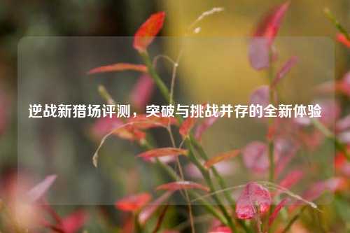 逆战新猎场评测,突破与挑战并存的全新体验