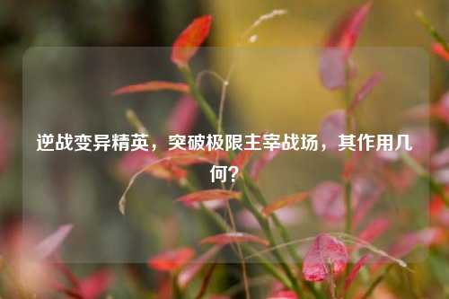 逆战变异精英,突破极限主宰战场,其作用几何?