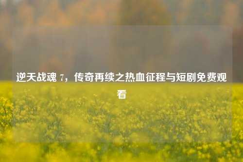 逆天战魂 7,传奇再续之热血征程与短剧免费观看