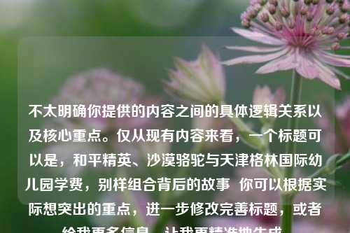 不太明确你提供的内容之间的具体逻辑关系以及核心重点。仅从现有内容来看,一个标题可以是,和平精英、沙漠骆驼与天津格林国际幼儿园学费,别样组合背后的故事 你可以根据实际想突出的重点,进一步修改完善标题,或者给我更多信息,让我更精准地生成。