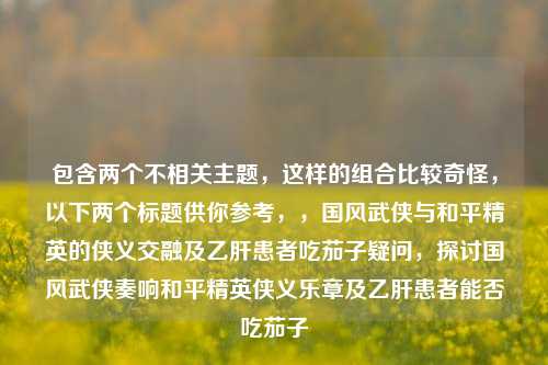 包含两个不相关主题,这样的组合比较奇怪,以下两个标题供你参考,,国风武侠与和平精英的侠义交融及乙肝患者吃茄子疑问,探讨国风武侠奏响和平精英侠义乐章及乙肝患者能否吃茄子