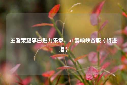 王者荣耀李白魅力乐章,AI 奏响峡谷版〈将进酒〉