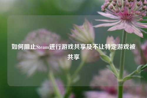 如何阻止Steam进行游戏共享及不让特定游戏被共享