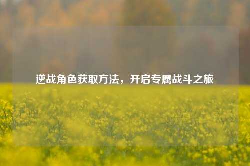 逆战角色获取方法，开启专属战斗之旅