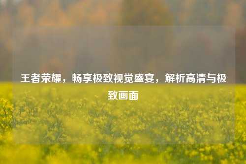 王者荣耀，畅享极致视觉盛宴，解析高清与极致画面