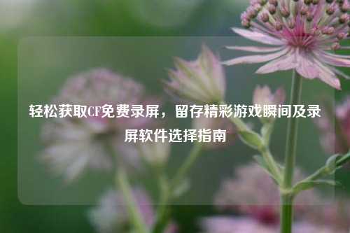轻松获取CF免费录屏，留存精彩游戏瞬间及录屏软件选择指南
