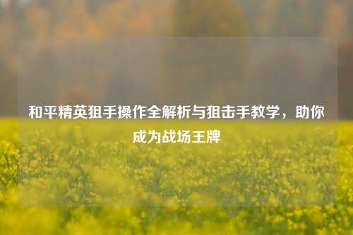 和平精英狙手操作全解析与狙击手教学，助你成为战场王牌