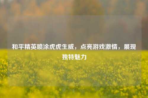 和平精英喷涂虎虎生威，点亮游戏激情，展现独特魅力