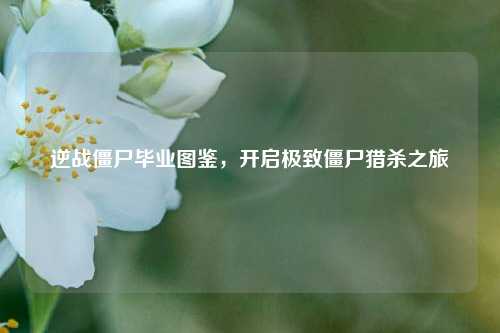 逆战僵尸毕业图鉴，开启极致僵尸猎杀之旅