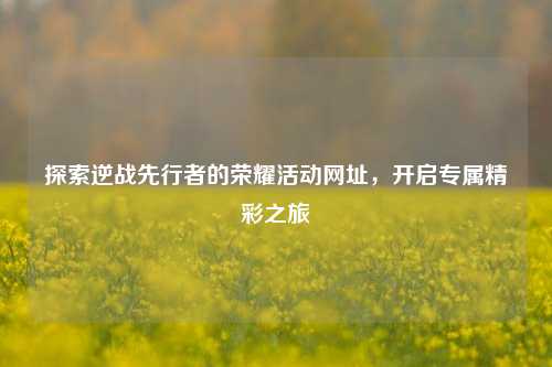 探索逆战先行者的荣耀活动网址，开启专属精彩之旅