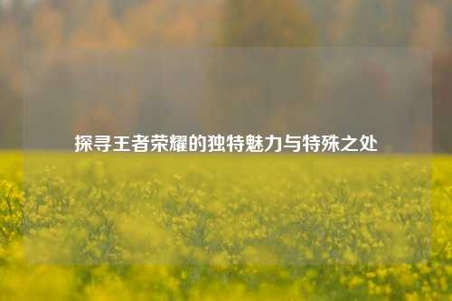 探寻王者荣耀的独特魅力与特殊之处