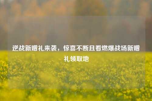 逆战新赠礼来袭，惊喜不断且看燃爆战场新赠礼领取地