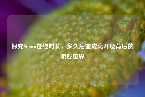 探究Steam在线时长，多久后变成离开及背后的游戏世界