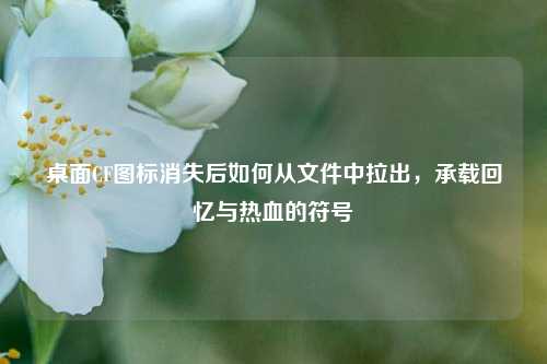 桌面CF图标消失后如何从文件中拉出，承载回忆与热血的符号