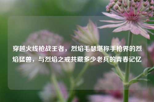 穿越火线枪战王者,烈焰毛瑟堪称手枪界的烈焰猛兽,与烈焰之戒共藏多少老兵的青春记忆