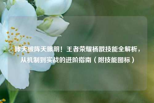 哮天破阵天眼明!王者荣耀杨戬技能全解析,从机制到实战的进阶指南(附技能图标)