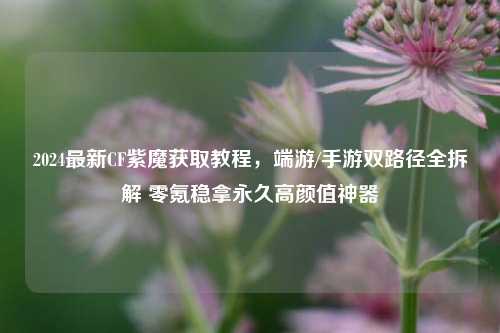 2024最新CF紫魔获取教程,端游/手游双路径全拆解 零氪稳拿永久高颜值神器