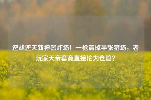 逆战逆天新神器炸场!一枪清掉半张猎场,老玩家天帝套竟直接沦为仓管?
