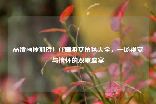 高清画质加持!CF端游女角色大全,一场视觉与情怀的双重盛宴