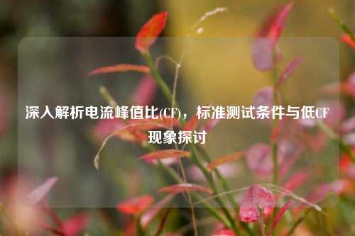 深入解析电流峰值比(CF),标准测试条件与低CF现象探讨