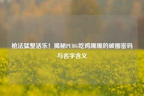 枪法猛整活乐!揭秘PUBG吃鸡嘎嘎的破圈密码与名字含义
