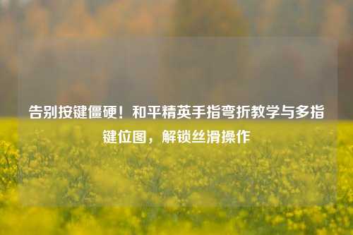 告别按键僵硬!和平精英手指弯折教学与多指键位图,解锁丝滑操作