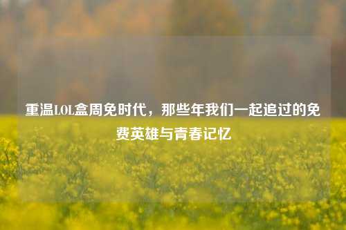 重温LOL盒周免时代，那些年我们一起追过的免费英雄与青春记忆