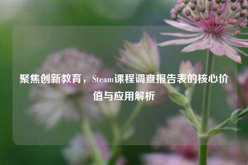 聚焦创新教育,Steam课程调查报告表的核心价值与应用解析