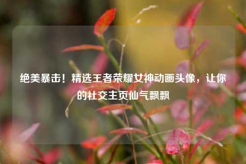 绝美暴击!精选王者荣耀女神动画头像,让你的社交主页仙气飘飘