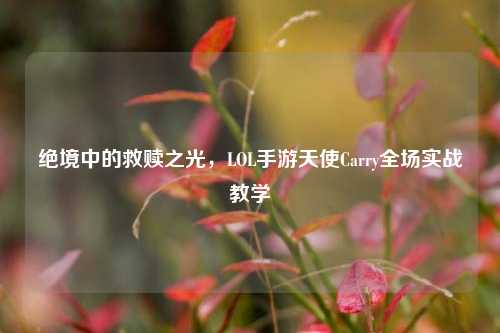 绝境中的救赎之光,LOL手游天使Carry全场实战教学