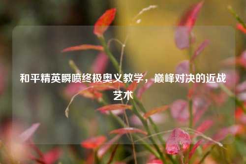 和平精英瞬喷终极奥义教学，巅峰对决的近战艺术