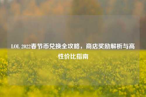 LOL 2022春节币兑换全攻略,商店奖励解析与高性价比指南