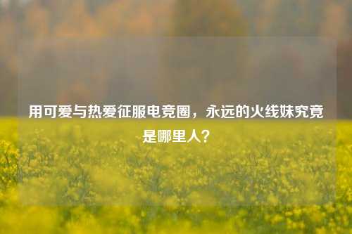 用可爱与热爱征服电竞圈,永远的火线妹究竟是哪里人?