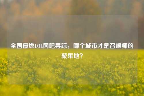 全国最燃LOL网吧寻踪,哪个城市才是召唤师的聚集地?