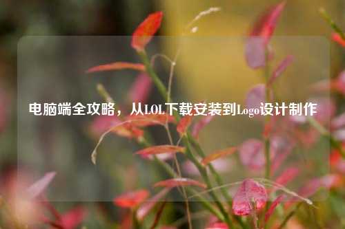 电脑端全攻略,从LOL下载安装到Logo设计制作