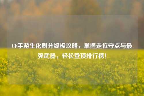 CF手游生化刷分终极攻略,掌握走位守点与最强武器,轻松登顶排行榜!